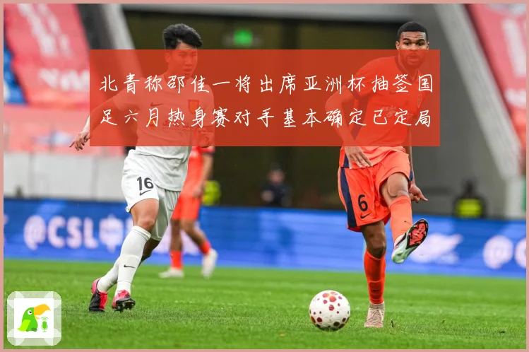 北青称邵佳一将出席亚洲杯抽签国足六月热身赛对手基本确定已定局战术观察-深度解析