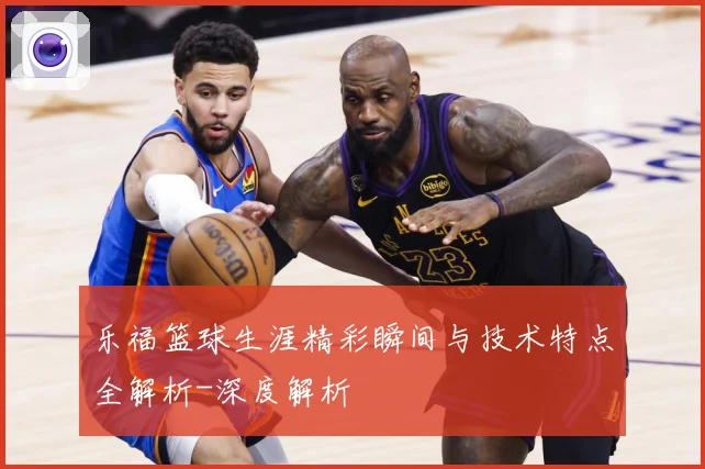 乐福篮球生涯精彩瞬间与技术特点全解析-深度解析