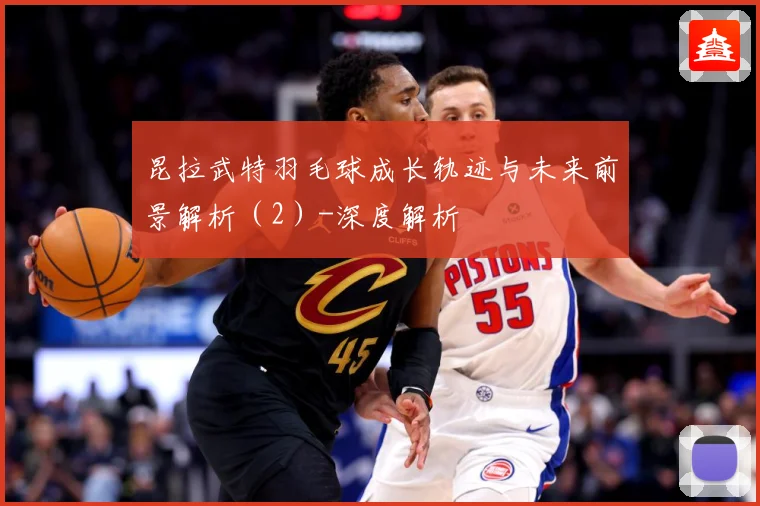 昆拉武特羽毛球成长轨迹与未来前景解析（2）-深度解析