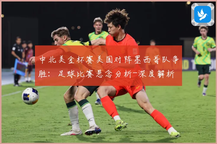 中北美金杯赛美国对阵墨西哥队争胜：足球比赛悬念分析-深度解析