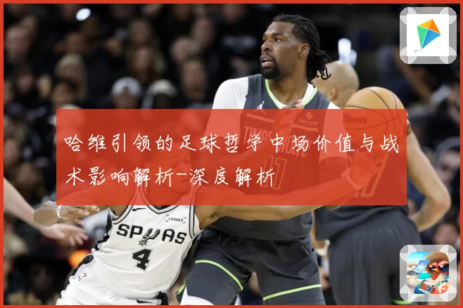 哈维引领的足球哲学中场价值与战术影响解析-深度解析