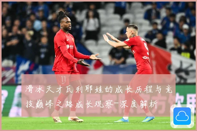滑冰天才瓦利耶娃的成长历程与竞技巅峰之路成长观察-深度解析