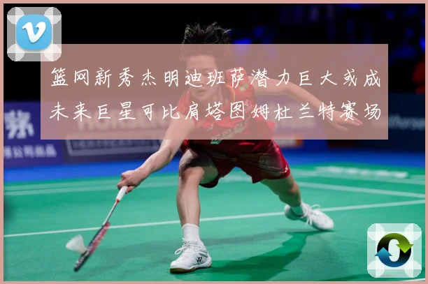 篮网新秀杰明迪班萨潜力巨大或成未来巨星可比肩塔图姆杜兰特赛场复盘-深度解析