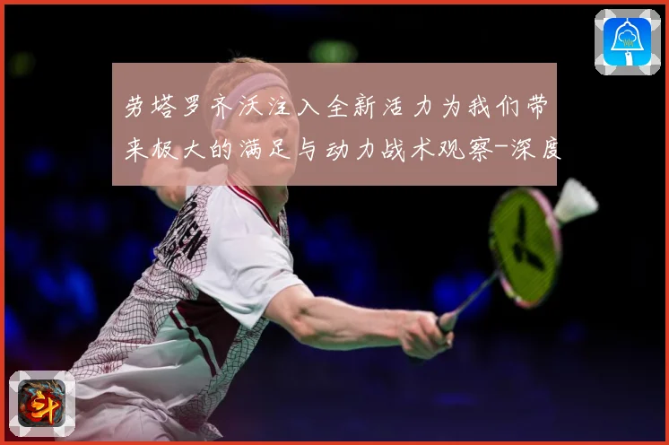 劳塔罗齐沃注入全新活力为我们带来极大的满足与动力战术观察-深度解析