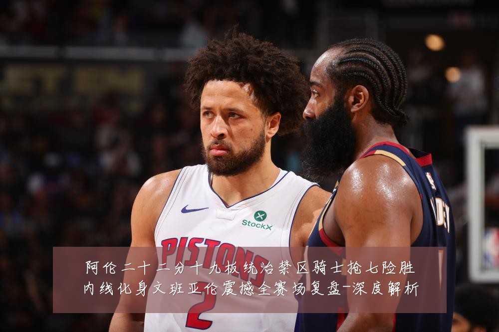 阿伦二十二分十九板统治禁区骑士抢七险胜内线化身文班亚伦震撼全赛场复盘-深度解析