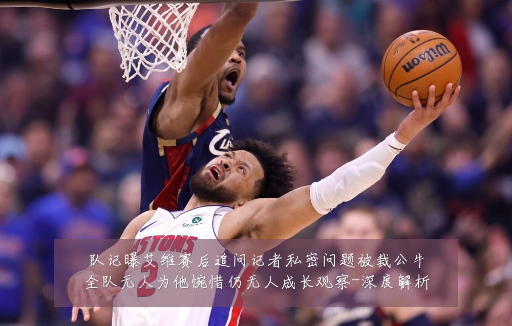 队记曝艾维赛后追问记者私密问题被裁公牛全队无人为他惋惜仍无人成长观察-深度解析